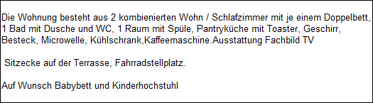 Die Wohnung besteht aus 2 kombienierten Wohn / Schlafzimmer mit je einem Doppelbett,
1 Bad mit Dusche und WC, 1 Raum mit Sple, Pantrykche mit Toaster, Geschirr, 
Besteck, Microwelle, Khlschrank,Kaffeemaschine.Ausstattung Fachbild TV

 Sitzecke auf der Terrasse, Fahrradstellplatz.

Auf Wunsch Babybett und Kinderhochstuhl