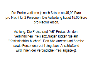 Die Preise variieren je nach Saison ab 45,00 Euro
pro Nacht fr 2 Personen. Die Aufbettung kostet 15,00 Euro
pro Nacht/Person.

Achtung: Die Preise sind 